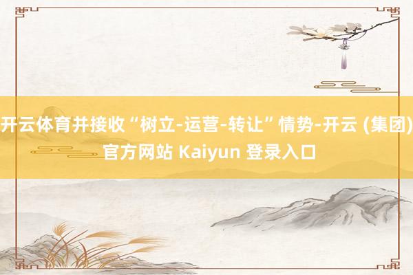   开云体育并接收“树立-运营-转让”情势-开云 (集团) 官方网站 Kaiyun 登录入口