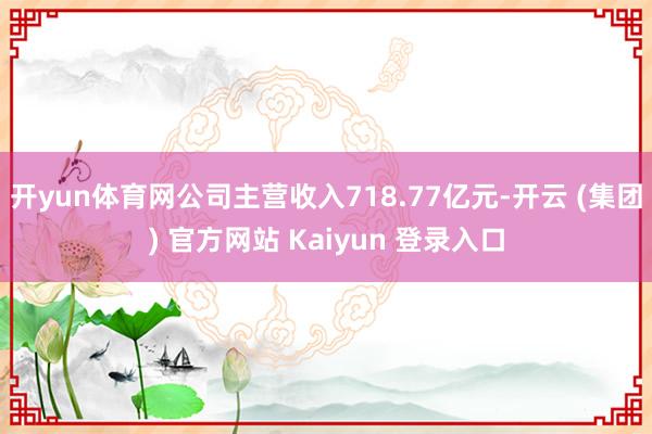   开yun体育网公司主营收入718.77亿元-开云 (集团) 官方网站 Kaiyun 登录入口