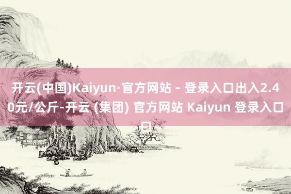   开云(中国)Kaiyun·官方网站 - 登录入口出入2.40元/公斤-开云 (集团) 官方网站 Kaiyun 登录入口