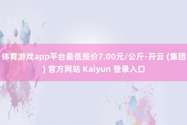   体育游戏app平台最低报价7.00元/公斤-开云 (集团) 官方网站 Kaiyun 登录入口