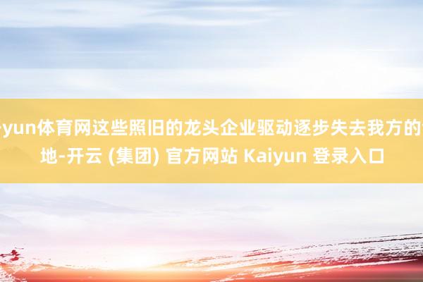   开yun体育网这些照旧的龙头企业驱动逐步失去我方的领地-开云 (集团) 官方网站 Kaiyun 登录入口