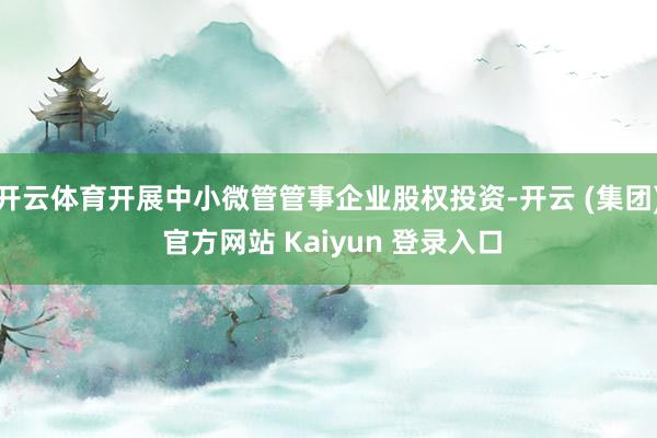   开云体育开展中小微管管事企业股权投资-开云 (集团) 官方网站 Kaiyun 登录入口