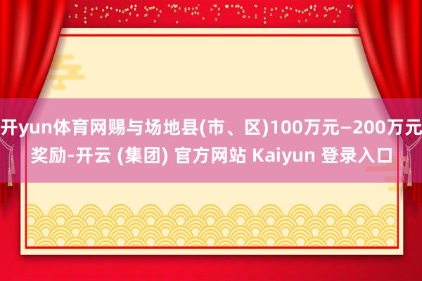   开yun体育网赐与场地县(市、区)100万元—200万元奖励-开云 (集团) 官方网站 Kaiyun 登录入口