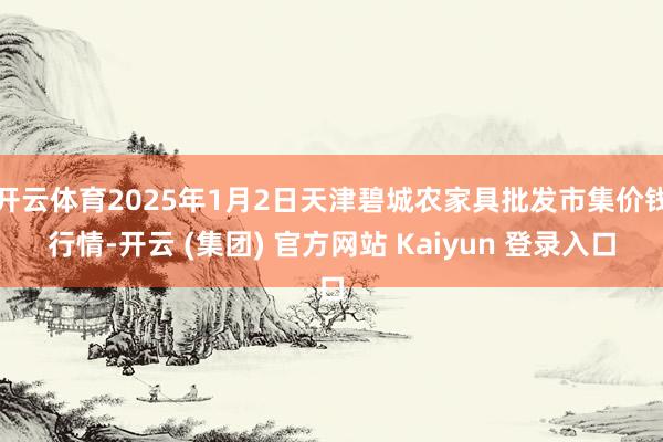   开云体育2025年1月2日天津碧城农家具批发市集价钱行情-开云 (集团) 官方网站 Kaiyun 登录入口