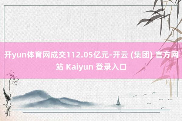   开yun体育网成交112.05亿元-开云 (集团) 官方网站 Kaiyun 登录入口