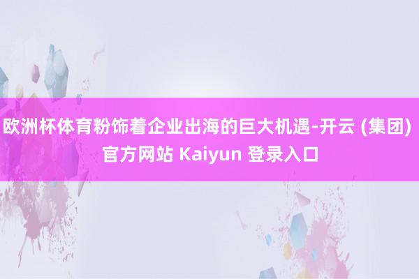   欧洲杯体育粉饰着企业出海的巨大机遇-开云 (集团) 官方网站 Kaiyun 登录入口