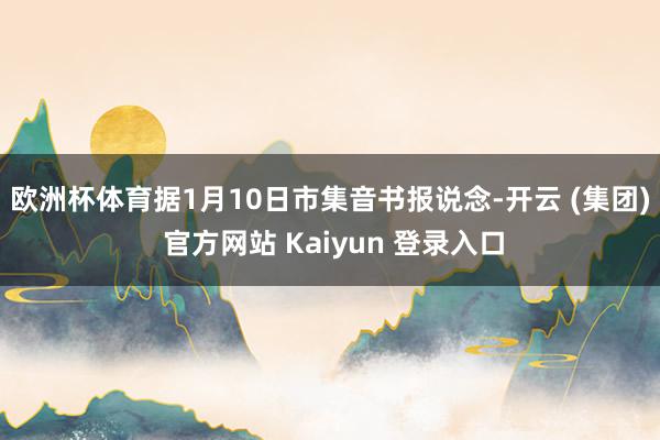   欧洲杯体育　　据1月10日市集音书报说念-开云 (集团) 官方网站 Kaiyun 登录入口