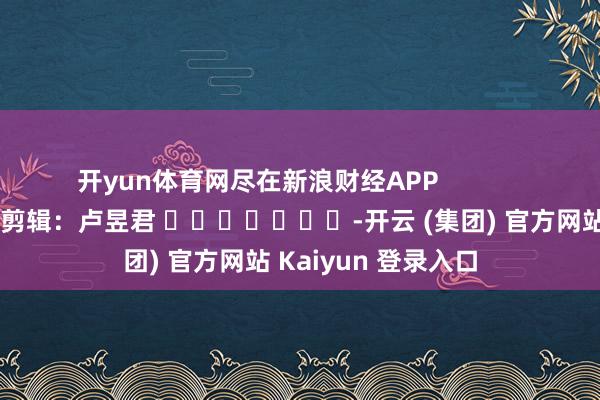   开yun体育网尽在新浪财经APP            						包袱剪辑：卢昱君 							-开云 (集团) 官方网站 Kaiyun 登录入口