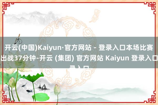   开云(中国)Kaiyun·官方网站 - 登录入口本场比赛出战37分钟-开云 (集团) 官方网站 Kaiyun 登录入口