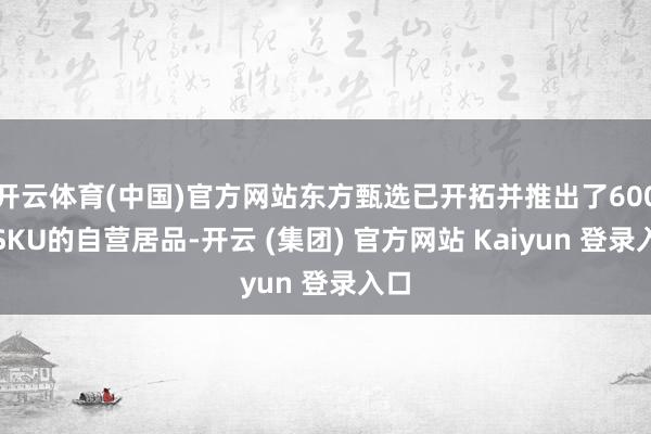   开云体育(中国)官方网站东方甄选已开拓并推出了600款SKU的自营居品-开云 (集团) 官方网站 Kaiyun 登录入口