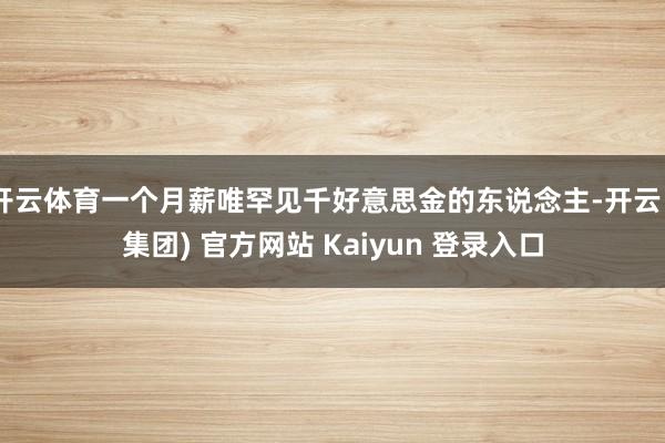   开云体育一个月薪唯罕见千好意思金的东说念主-开云 (集团) 官方网站 Kaiyun 登录入口