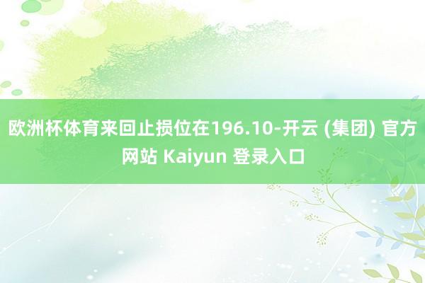   欧洲杯体育来回止损位在196.10-开云 (集团) 官方网站 Kaiyun 登录入口