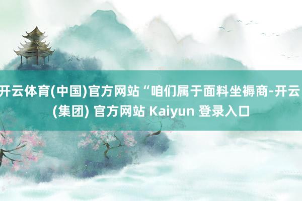   开云体育(中国)官方网站“咱们属于面料坐褥商-开云 (集团) 官方网站 Kaiyun 登录入口