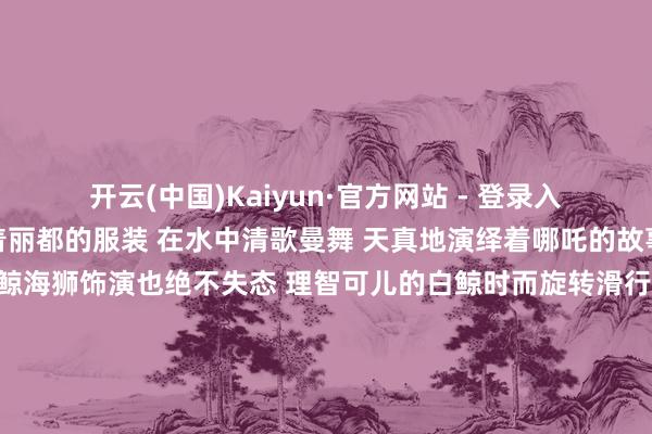   开云(中国)Kaiyun·官方网站 - 登录入口场场爆满 演员们身着丽都的服装 在水中清歌曼舞 天真地演绎着哪吒的故事 白鲸海狮饰演：白鲸海狮饰演也绝不失态 理智可儿的白鲸时而旋转滑行 还会与不雅众互动亲吻 得回了阵阵掌声 海狮们则以幽默滑稽的饰演 逗得环球捧腹大笑 它们师法海豹步辇儿 憨态可掬的方式让东谈主忍俊不禁 热点打卡地海底贞洁：在海洋馆的海底贞洁里东谈主们溜达在海底贞洁仿佛踏进于奥妙的海