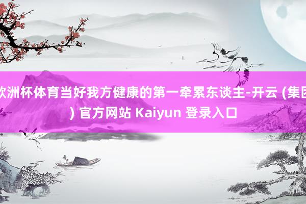   欧洲杯体育当好我方健康的第一牵累东谈主-开云 (集团) 官方网站 Kaiyun 登录入口