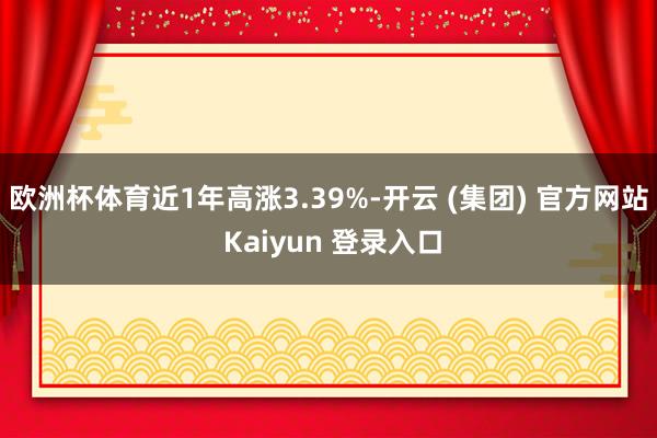   欧洲杯体育近1年高涨3.39%-开云 (集团) 官方网站 Kaiyun 登录入口