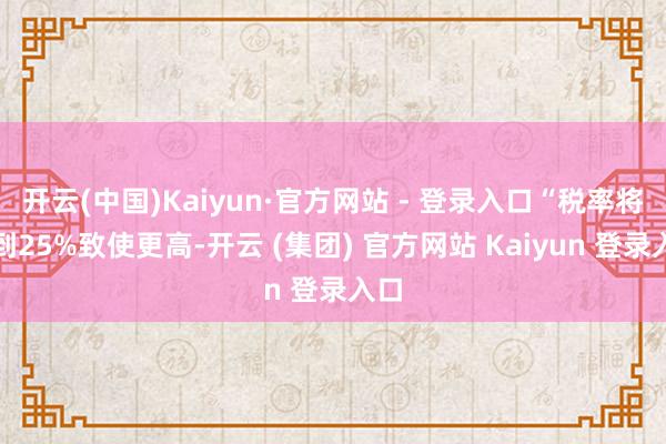   开云(中国)Kaiyun·官方网站 - 登录入口“税率将达到25%致使更高-开云 (集团) 官方网站 Kaiyun 登录入口