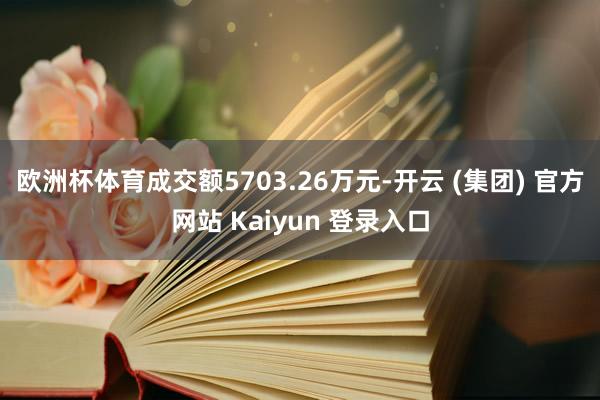   欧洲杯体育成交额5703.26万元-开云 (集团) 官方网站 Kaiyun 登录入口