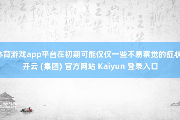   体育游戏app平台在初期可能仅仅一些不易察觉的症状-开云 (集团) 官方网站 Kaiyun 登录入口