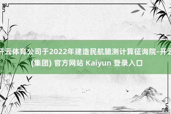   开云体育公司于2022年建造民航臆测计算征询院-开云 (集团) 官方网站 Kaiyun 登录入口