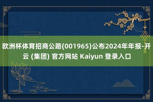   欧洲杯体育招商公路(001965)公布2024年年报-开云 (集团) 官方网站 Kaiyun 登录入口