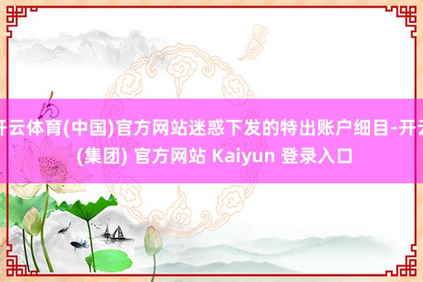   开云体育(中国)官方网站迷惑下发的特出账户细目-开云 (集团) 官方网站 Kaiyun 登录入口
