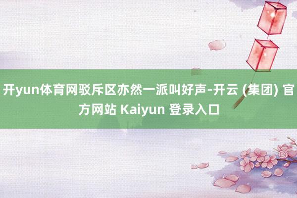   开yun体育网驳斥区亦然一派叫好声-开云 (集团) 官方网站 Kaiyun 登录入口