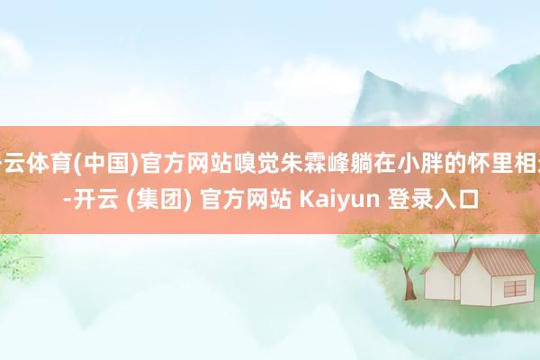   开云体育(中国)官方网站嗅觉朱霖峰躺在小胖的怀里相通-开云 (集团) 官方网站 Kaiyun 登录入口