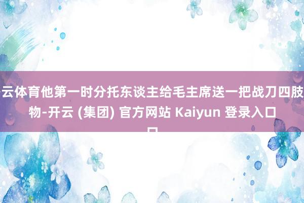   开云体育他第一时分托东谈主给毛主席送一把战刀四肢礼物-开云 (集团) 官方网站 Kaiyun 登录入口