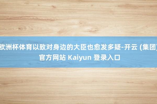   欧洲杯体育以致对身边的大臣也愈发多疑-开云 (集团) 官方网站 Kaiyun 登录入口