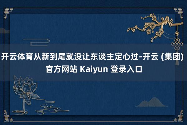   开云体育从新到尾就没让东谈主定心过-开云 (集团) 官方网站 Kaiyun 登录入口