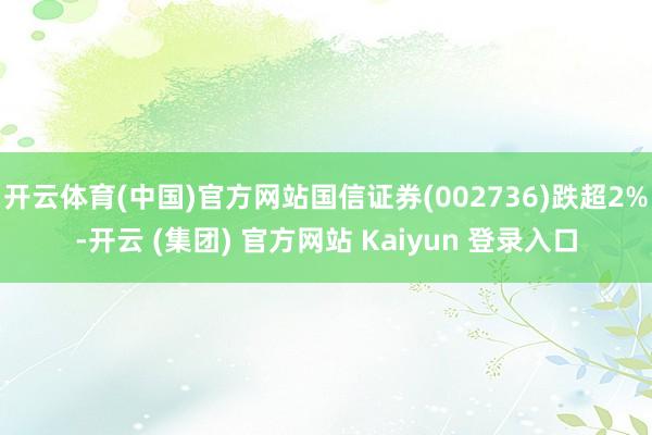   开云体育(中国)官方网站国信证券(002736)跌超2%-开云 (集团) 官方网站 Kaiyun 登录入口