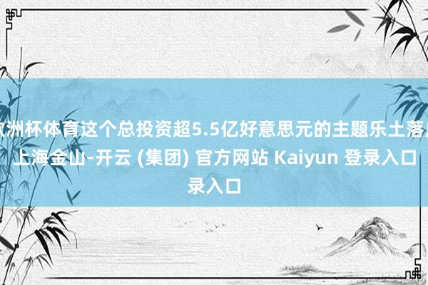   欧洲杯体育这个总投资超5.5亿好意思元的主题乐土落户上海金山-开云 (集团) 官方网站 Kaiyun 登录入口
