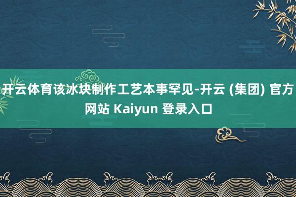   开云体育该冰块制作工艺本事罕见-开云 (集团) 官方网站 Kaiyun 登录入口