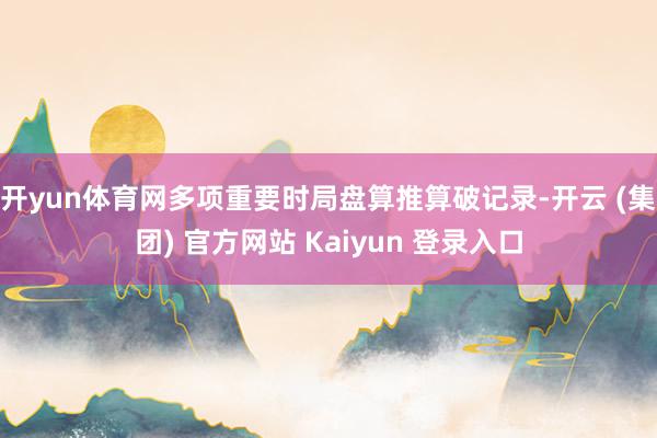   开yun体育网多项重要时局盘算推算破记录-开云 (集团) 官方网站 Kaiyun 登录入口