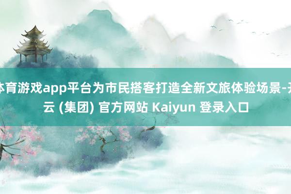   体育游戏app平台为市民搭客打造全新文旅体验场景-开云 (集团) 官方网站 Kaiyun 登录入口