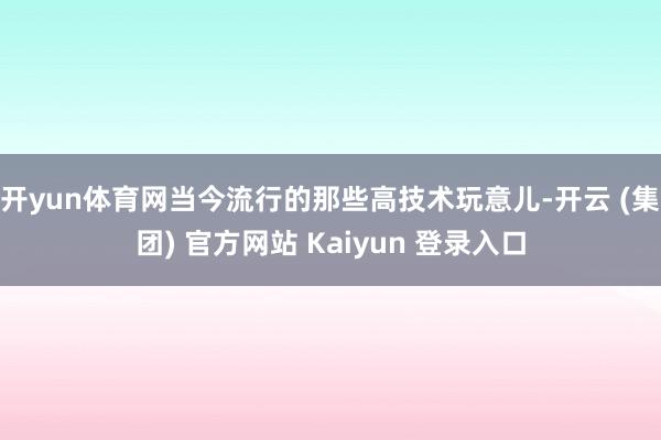   开yun体育网当今流行的那些高技术玩意儿-开云 (集团) 官方网站 Kaiyun 登录入口