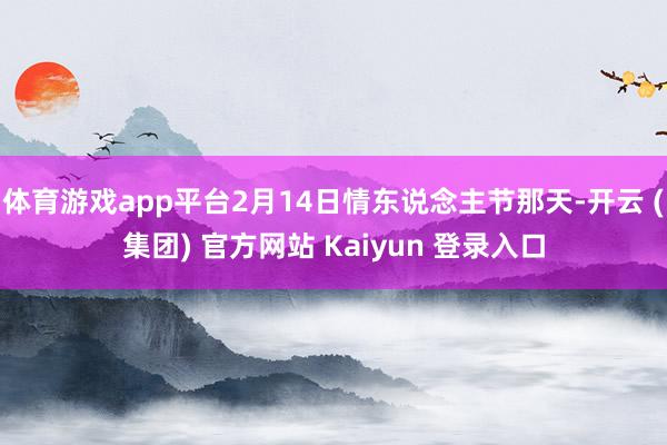   体育游戏app平台2月14日情东说念主节那天-开云 (集团) 官方网站 Kaiyun 登录入口