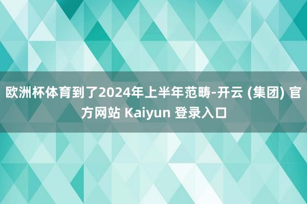   欧洲杯体育到了2024年上半年范畴-开云 (集团) 官方网站 Kaiyun 登录入口