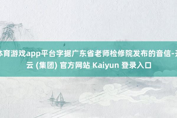   体育游戏app平台字据广东省老师检修院发布的音信-开云 (集团) 官方网站 Kaiyun 登录入口