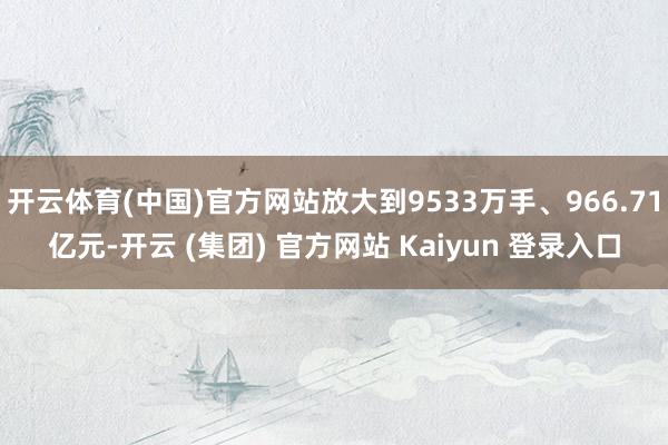   开云体育(中国)官方网站放大到9533万手、966.71亿元-开云 (集团) 官方网站 Kaiyun 登录入口